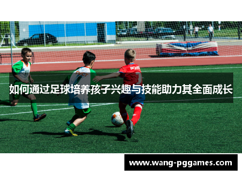 如何通过足球培养孩子兴趣与技能助力其全面成长