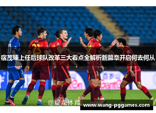 宿茂臻上任后球队改革三大看点全解析新篇章开启何去何从