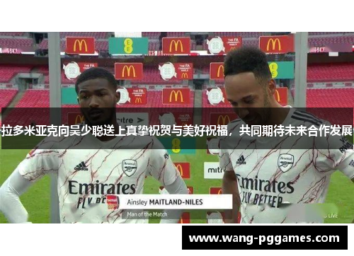 拉多米亚克向吴少聪送上真挚祝贺与美好祝福，共同期待未来合作发展