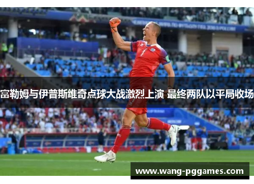 富勒姆与伊普斯维奇点球大战激烈上演 最终两队以平局收场