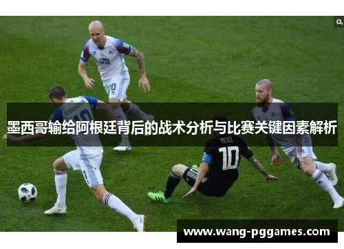 墨西哥输给阿根廷背后的战术分析与比赛关键因素解析