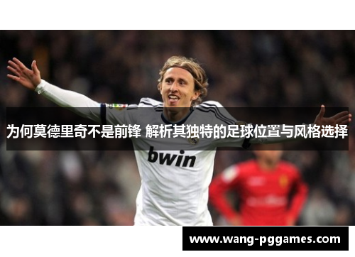 为何莫德里奇不是前锋 解析其独特的足球位置与风格选择