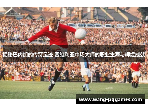 揭秘巴内加的传奇足迹 塞维利亚中场大师的职业生涯与辉煌成就