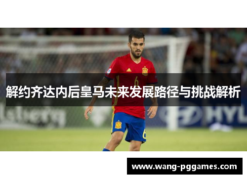 解约齐达内后皇马未来发展路径与挑战解析