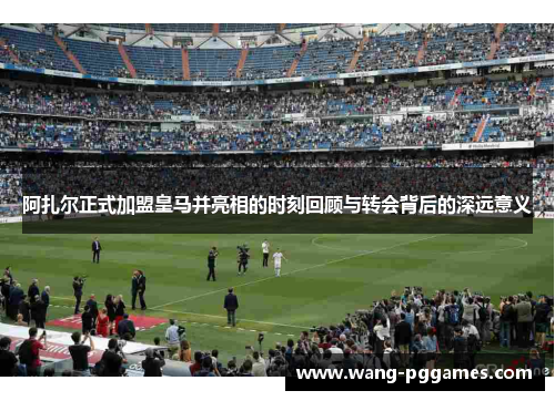 阿扎尔正式加盟皇马并亮相的时刻回顾与转会背后的深远意义