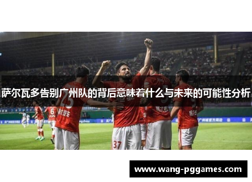 萨尔瓦多告别广州队的背后意味着什么与未来的可能性分析